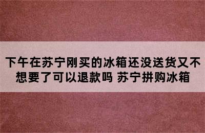 下午在苏宁刚买的冰箱还没送货又不想要了可以退款吗 苏宁拼购冰箱